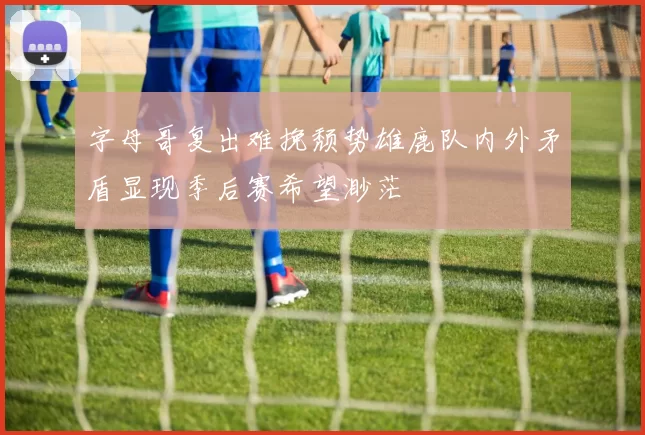 字母哥复出难挽颓势雄鹿队内外矛盾显现季后赛希望渺茫