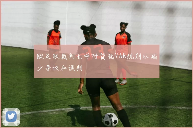 欧足联裁判长呼吁简化VAR规则以减少争议和误判
