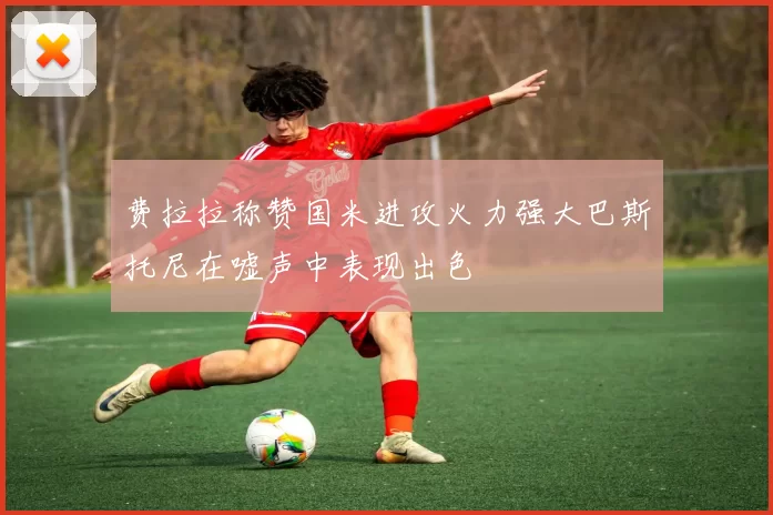 费拉拉称赞国米进攻火力强大巴斯托尼在嘘声中表现出色