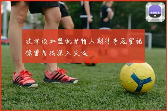 波津谈加盟凯尔特人期待夺冠霍福德曾与我深入交流