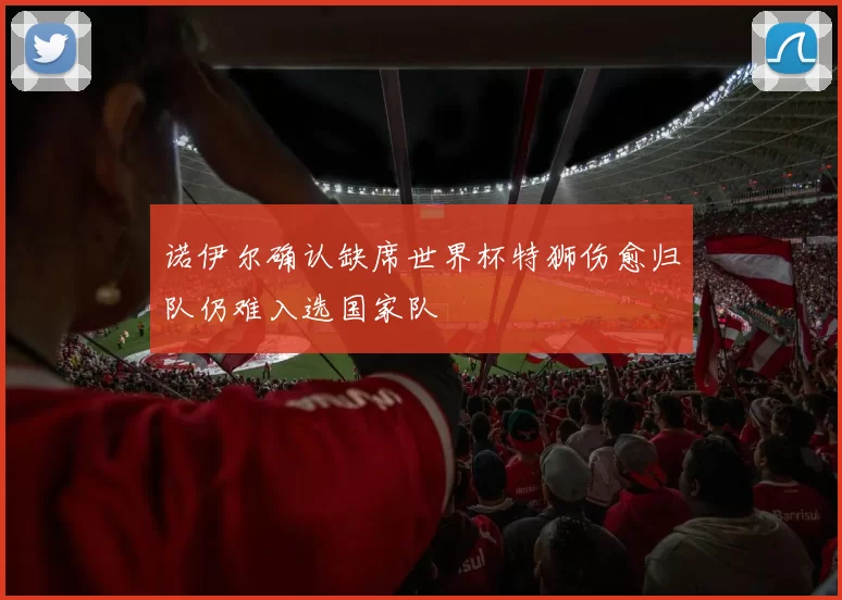 诺伊尔确认缺席世界杯特狮伤愈归队仍难入选国家队